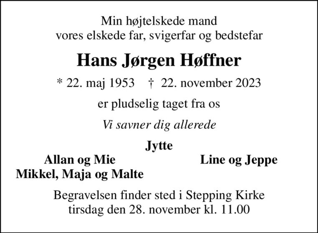 Min højtelskede mand vores elskede far, svigerfar og bedstefar
Hans Jørgen Høffner
* 22. maj 1953    ✝ 22. november 2023
er pludselig taget fra os
Vi savner dig allerede
Jytte
Allan og Mie
Line og Jeppe
Mikkel, Maja og Malte
Begravelsen finder sted i Stepping Kirke  tirsdag den 28. november kl. 11.00