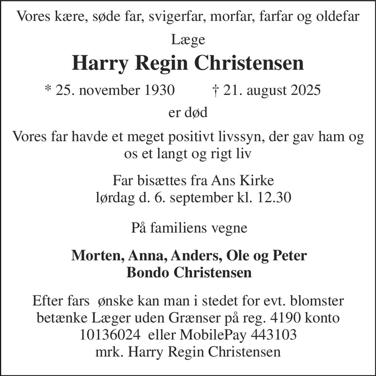 Harry Regin Christensen​ 
Vores kære, søde far, svigerfar, morfar, farfar og oldefar 
Læge 
*​ 25. november 1930​ 
†​ 21. august 2025​ 
er død 
Vores far havde et meget positivt livssyn, der gav ham og os et langt og rigt liv 
Far bisættes fra Ans Kirke lørdag d. 6. september kl. 12.30 
På familiens vegne 
Morten, Anna, Anders, Ole og Peter Bondo Christensen 
Efter fars  ønske kan man i stedet for evt. blomster betænke Læger uden Grænser på reg. 4190 konto 10136024  eller MobilePay 443103 mrk. Harry Regin Christensen