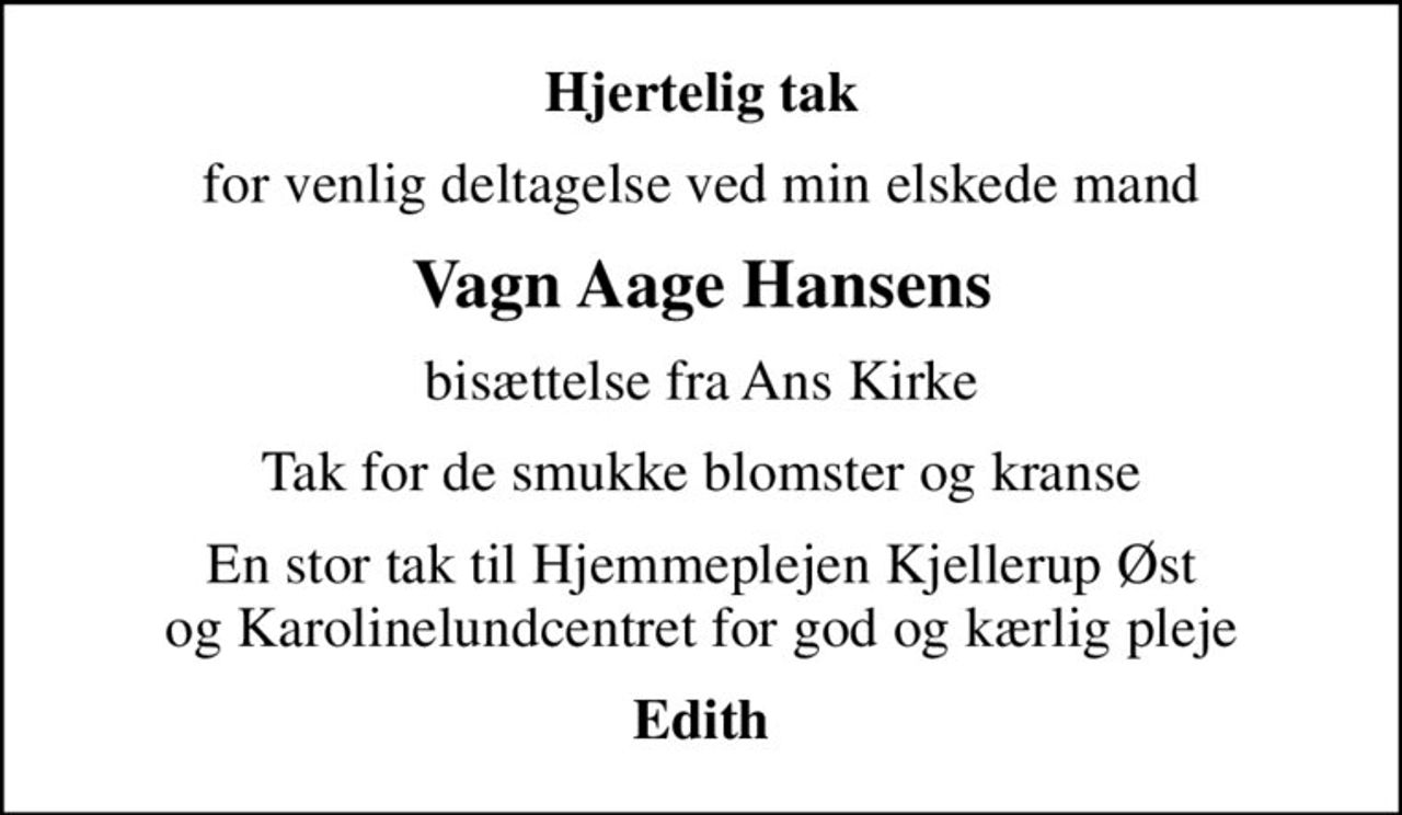 Hjertelig tak
for venlig deltagelse ved min elskede mand
Vagn Aage Hansens
bisættelse fra Ans Kirke
Tak for de smukke blomster og kranse
En stor tak til Hjemmeplejen Kjellerup Øst og Karolinelundcentret for god og kærlig pleje
Edith