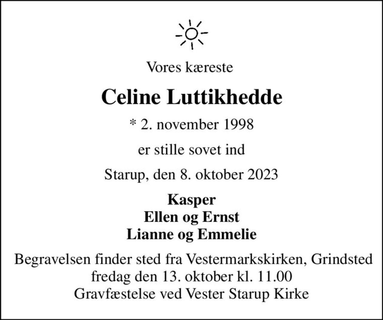 Vores kæreste 
Celine Luttikhedde
* 2. november 1998
er stille sovet ind
Starup, den 8. oktober 2023
Kasper Ellen og Ernst Lianne og Emmelie
 Begravelsen finder sted fra Vestermarkskirken, Grindsted fredag den 13. oktober kl. 11.00 Gravfæstelse ved Vester Starup Kirke