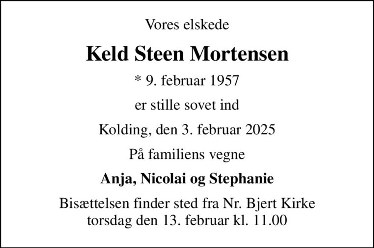 Vores elskede
Keld Steen Mortensen
* 9. februar 1957
er stille sovet ind
Kolding, den 3. februar 2025
På familiens vegne
Anja, Nicolai og Stephanie
Bisættelsen finder sted fra Nr. Bjert Kirke  torsdag den 13. februar kl. 11.00