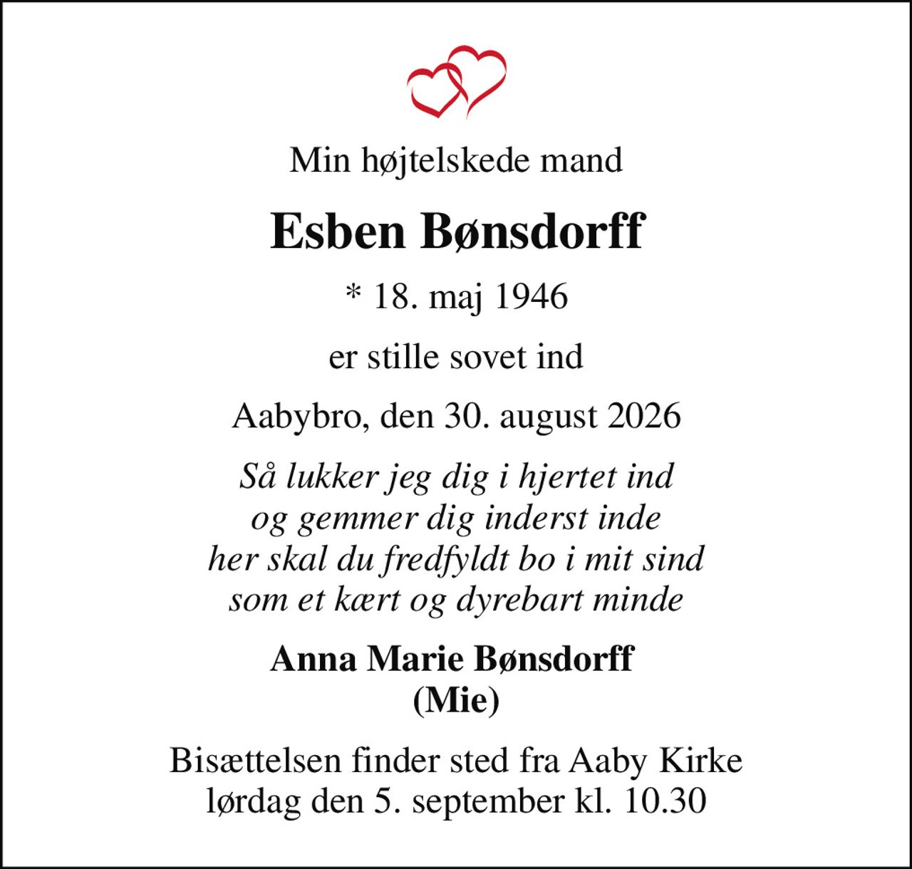 Min højtelskede mand
Esben Bønsdorff
* 18. maj 1946
er stille sovet ind
Aabybro, den 30. august 2026
Så lukker jeg dig i hjertet ind og gemmer dig inderst inde her skal du fredfyldt bo i mit sind som et kært og dyrebart minde
Anna Marie Bønsdorff  (Mie)
Bisættelsen finder sted fra Aaby Kirke  lørdag den 5. september kl. 10.30