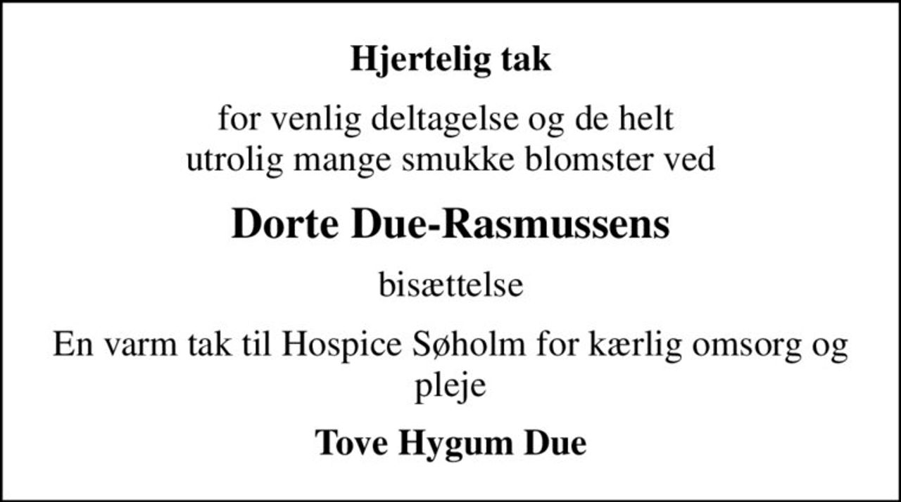 Hjertelig tak
for venlig deltagelse og de helt  utrolig mange smukke blomster ved
Dorte Due-Rasmussens
bisættelse
En varm tak til Hospice Søholm for  kærlig omsorg og pleje
Tove Hygum Due
