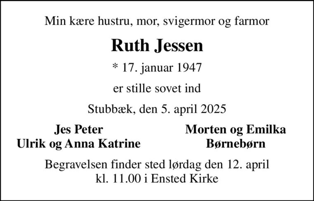 Min kære hustru, mor, svigermor og farmor
Ruth Jessen
* 17. januar 1947
er stille sovet ind
Stubbæk, den 5. april 2025
Jes Peter
Morten og Emilka
Ulrik og Anna Katrine
Børnebørn
Begravelsen finder sted lørdag den 12. april kl. 11.00 i Ensted Kirke