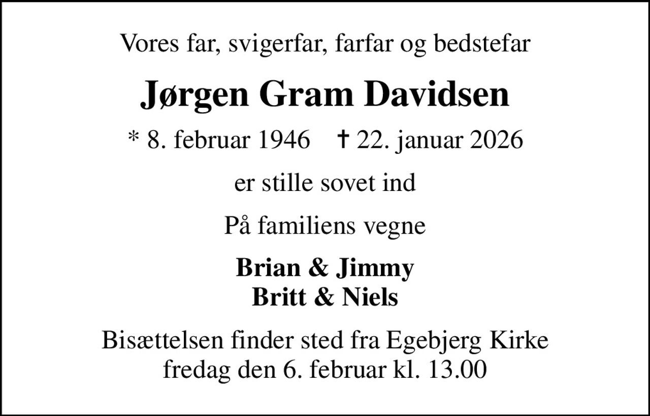 Vores far, svigerfar, farfar og bedstefar
Jørgen Gram Davidsen
* 8. februar 1946    ✝ 22. januar 2026
er stille sovet ind
På familiens vegne
Brian & Jimmy Britt & Niels
Bisættelsen finder sted fra Egebjerg Kirke fredag den 6. februar kl. 13.00