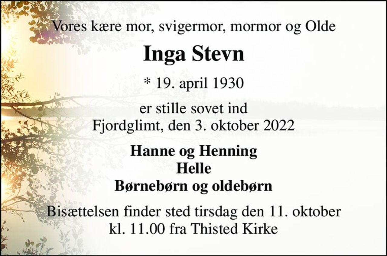 Vores kære mor, svigermor, mormor og Olde 
Inga Stevn 
* 19. april 1930 
er stille sovet ind Fjordglimt, den 3. oktober 2022 
Hanne og Henning Helle Børnebørn og oldebørn 
Bisættelsen​ finder sted tirsdag den 11. oktober​ kl. 11.00 fra Thisted Kirke