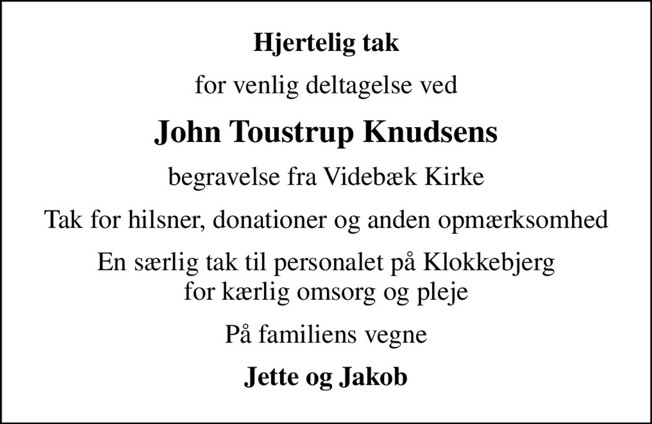 Hjertelig tak
for venlig deltagelse ved
John Toustrup Knudsens
begravelse fra Videbæk Kirke
Tak for hilsner, donationer og anden opmærksomhed
En særlig tak til personalet på Klokkebjerg for kærlig omsorg og pleje
På familiens vegne
Jette og Jakob