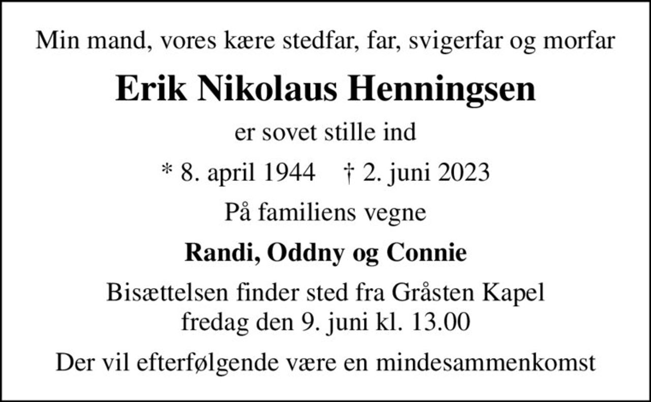 Min mand, vores kære stedfar, far, svigerfar og morfar
Erik Nikolaus Henningsen
er sovet stille ind
* 8. april 1944    ✝ 2. juni 2023
På familiens vegne
Randi, Oddny og Connie
Bisættelsen finder sted fra Gråsten Kapel  fredag den 9. juni kl. 13.00 
Der vil efterfølgende være en mindesammenkomst