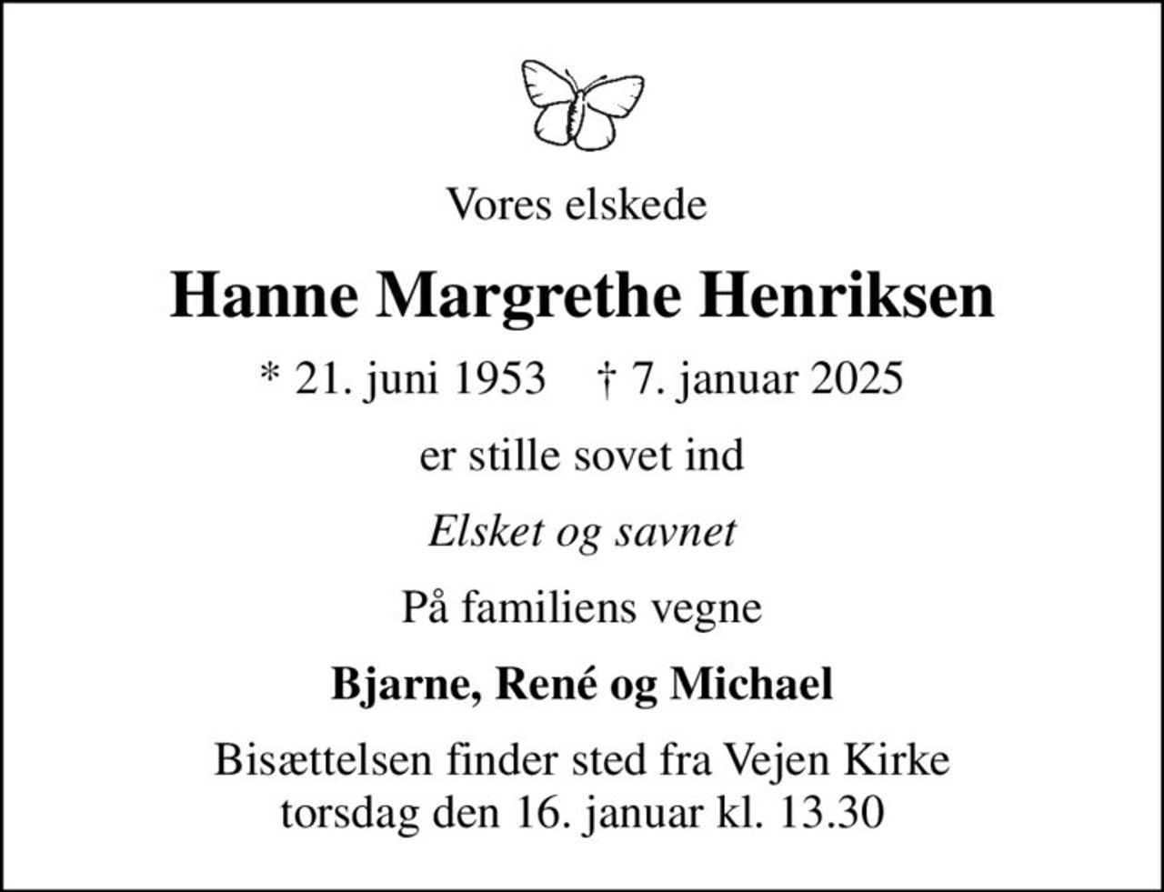 Vores elskede 
Hanne Margrethe Henriksen
* 21. juni 1953    ✝ 7. januar 2025
er stille sovet ind
Elsket og savnet
På familiens vegne
Bjarne, René og Michael
Bisættelsen finder sted fra Vejen Kirke  torsdag den 16. januar kl. 13.30