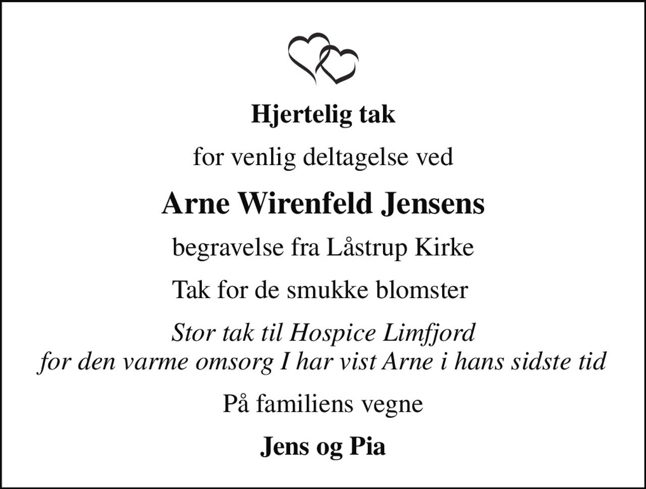 Hjertelig tak
for venlig deltagelse ved
Arne Wirenfeld Jensens
begravelse fra Låstrup Kirke
Tak for de smukke blomster 
Stor tak til Hospice Limfjord for den varme omsorg I har vist Arne i hans sidste tid
På familiens vegne
Jens og Pia