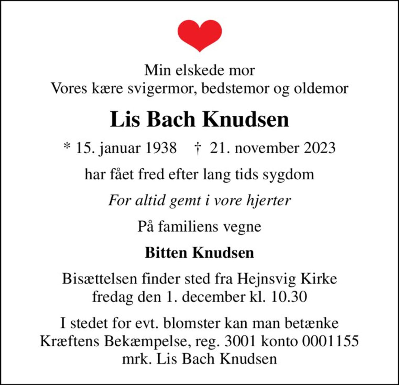 Min elskede mor Vores kære svigermor, bedstemor og oldemor
Lis Bach Knudsen
* 15. januar 1938    ✝ 21. november 2023
har fået fred efter lang tids sygdom
For altid gemt i vore hjerter
På familiens vegne
Bitten Knudsen
Bisættelsen finder sted fra Hejnsvig Kirke  fredag den 1. december kl. 10.30 
I stedet for evt. blomster kan man betænke
					Kræftens Bekæmpelse reg.3001konto0001155mrk. Lis Bach
					Knudsen
