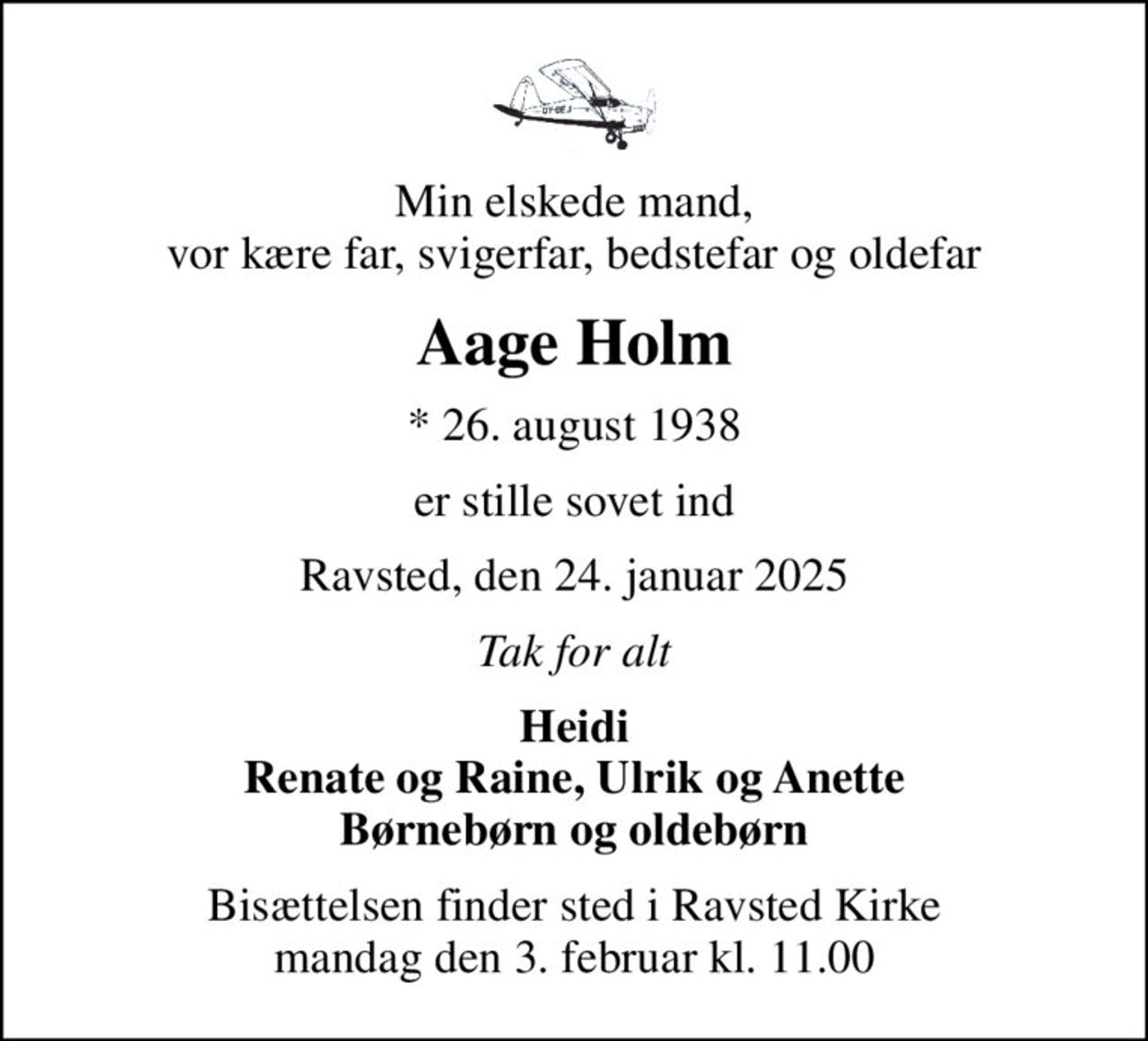 Min elskede mand, vor kære far, svigerfar, bedstefar og oldefar
Aage Holm
* 26. august 1938
er stille sovet ind
Ravsted, den 24. januar 2025
Tak for alt
Heidi Renate og Raine, Ulrik og Anette Børnebørn og oldebørn
Bisættelsen finder sted i Ravsted Kirke  mandag den 3. februar kl. 11.00