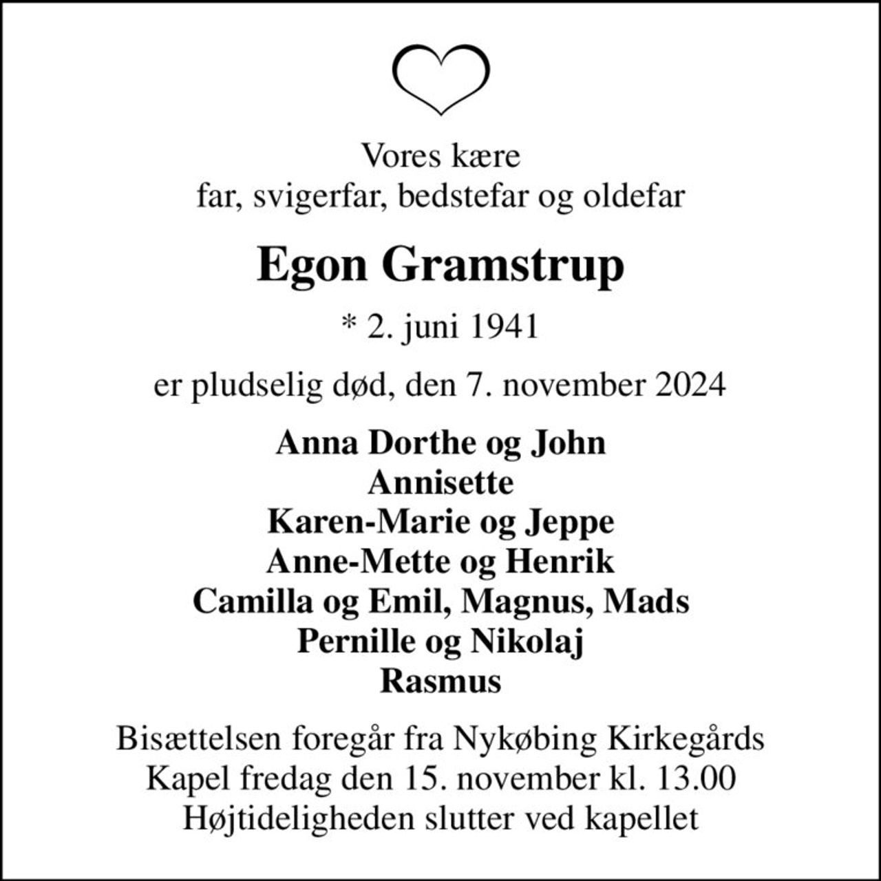 Vores kære far, svigerfar, bedstefar og oldefar
Egon Gramstrup
* 2. juni 1941
er pludselig død, den 7. november 2024
Anna Dorthe og John Annisette Karen-Marie og Jeppe Anne-Mette og Henrik Camilla og Emil, Magnus, Mads Pernille og Nikolaj Rasmus
Bisættelsen foregår fra Nykøbing Kirkegårds Kapel  fredag den 15. november kl. 13.00  Højtideligheden slutter ved kapellet