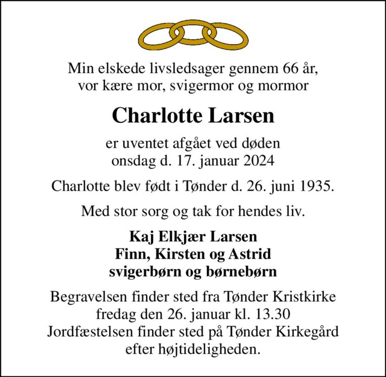 Min elskede livsledsager gennem 66 år, vor kære mor, svigermor og mormor
Charlotte Larsen
er uventet afgået ved døden onsdag d. 17. januar 2024
Charlotte blev født i Tønder d. 26. juni 1935.
Med stor sorg og tak for hendes liv.
Kaj Elkjær Larsen Finn, Kirsten og Astrid svigerbørn og børnebørn
Begravelsen finder sted fra Tønder Kristkirke  fredag den 26. januar kl. 13.30  Jordfæstelsen finder sted på Tønder Kirkegård efter højtideligheden.