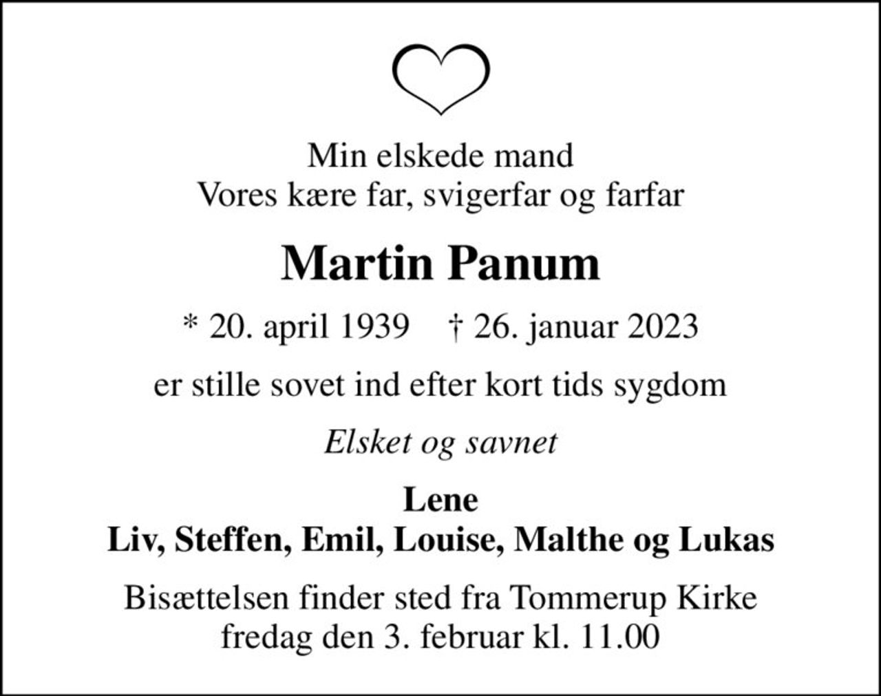 Min elskede mand Vores kære far, svigerfar og farfar
Martin Panum
* 20. april 1939    ✝ 26. januar 2023
er stille sovet ind efter kort tids sygdom
Elsket og savnet
Lene Liv, Steffen, Emil, Louise, Malthe og Lukas
Bisættelsen finder sted fra Tommerup Kirke  fredag den 3. februar kl. 11.00