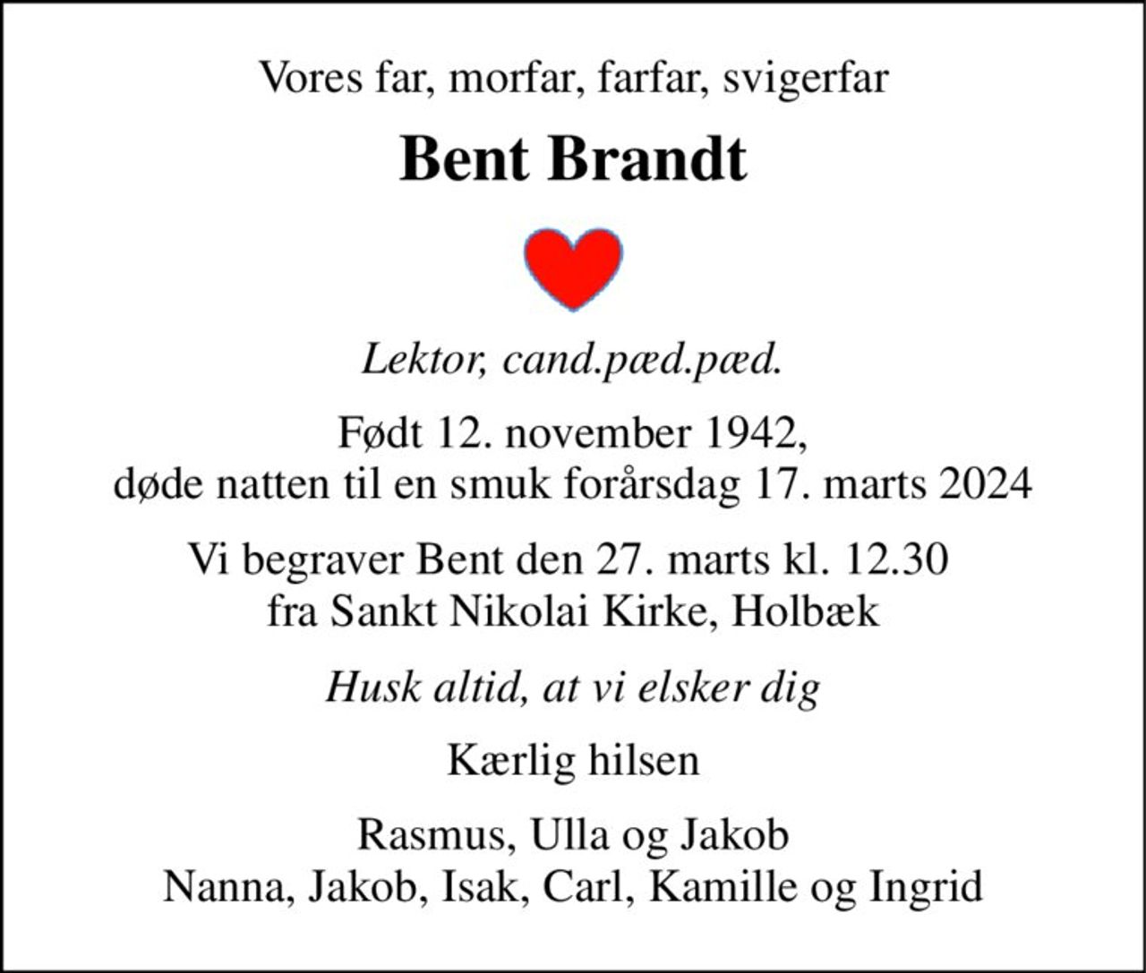 Vores far, morfar, farfar, svigerfar 
Bent Brandt 
Lektor, cand.pæd.pæd. 
Født 12. november 1942, døde natten til en smuk forårsdag 17. marts 2024 
Vi begraver Bent den 27. marts kl. 12.30  fra Sankt Nikolai Kirke, Holbæk 
Husk altid, at vi elsker dig 
Kærlig hilsen 
Rasmus, Ulla og Jakob Nanna, Jakob, Isak, Carl, Kamille og Ingrid
