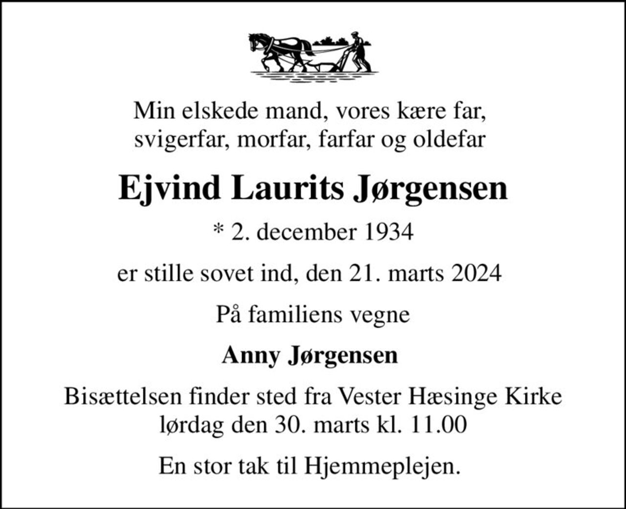 Min elskede mand, vores kære far,  svigerfar, morfar, farfar og oldefar 
Ejvind Laurits Jørgensen
* 2. december 1934
er stille sovet ind, den 21. marts 2024 
På familiens vegne
Anny Jørgensen 
Bisættelsen finder sted fra Vester Hæsinge Kirke  lørdag den 30. marts kl. 11.00 
En stor tak til Hjemmeplejen.
