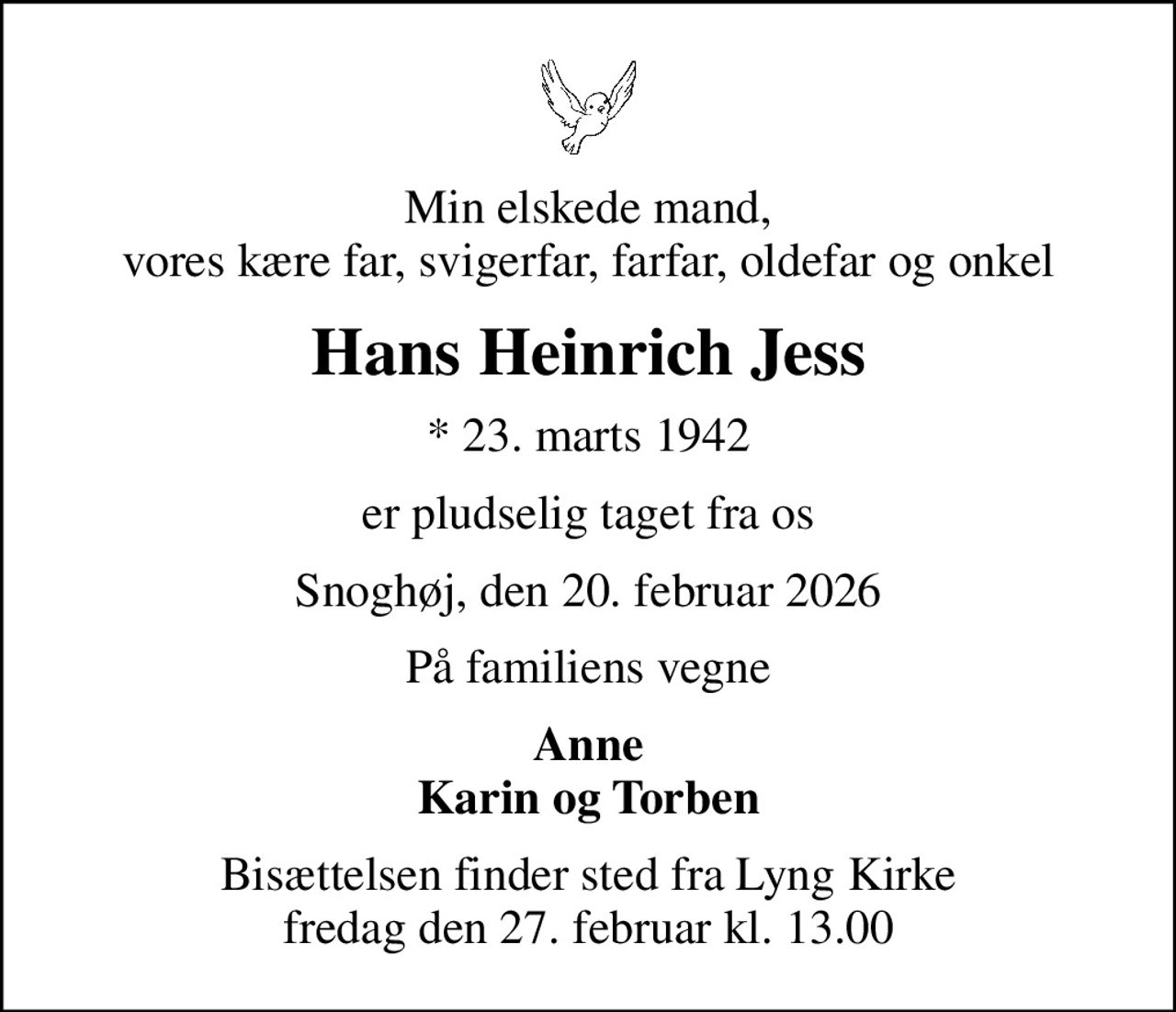 Min elskede mand, vores kære far, svigerfar, farfar, oldefar og onkel
Hans Heinrich Jess
* 23. marts 1942
er pludselig taget fra os
Snoghøj, den 20. februar 2026
På familiens vegne
Anne Karin og Torben
Bisættelsen finder sted fra Lyng Kirke  fredag den 27. februar kl. 13.00