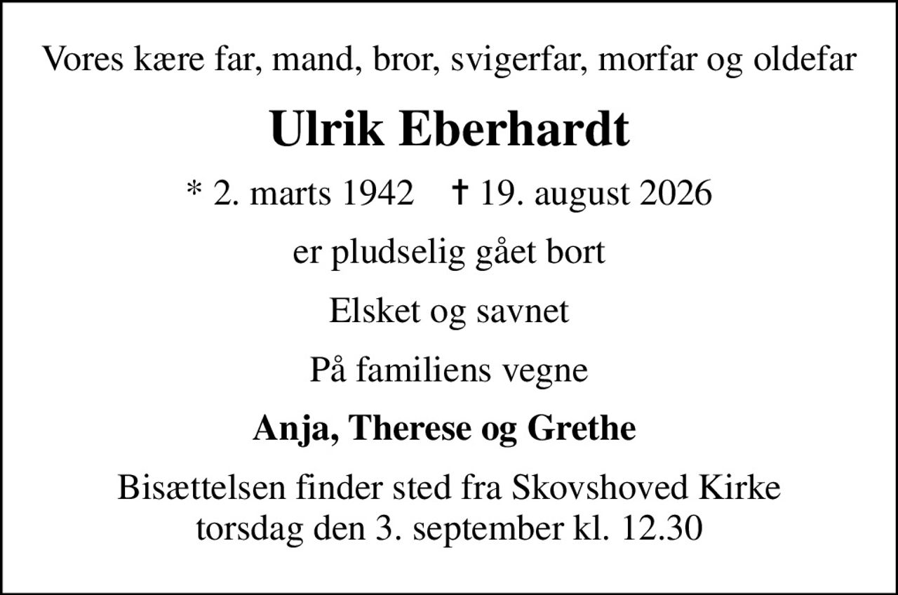 Vores kære far, mand, bror, svigerfar, morfar og oldefar
Ulrik Eberhardt
* 2. marts 1942    ✝ 19. august 2026
er pludselig gået bort
Elsket og savnet
På familiens vegne
Anja, Therese og Grethe 
Bisættelsen finder sted fra Skovshoved Kirke  torsdag den 3. september kl. 12.30