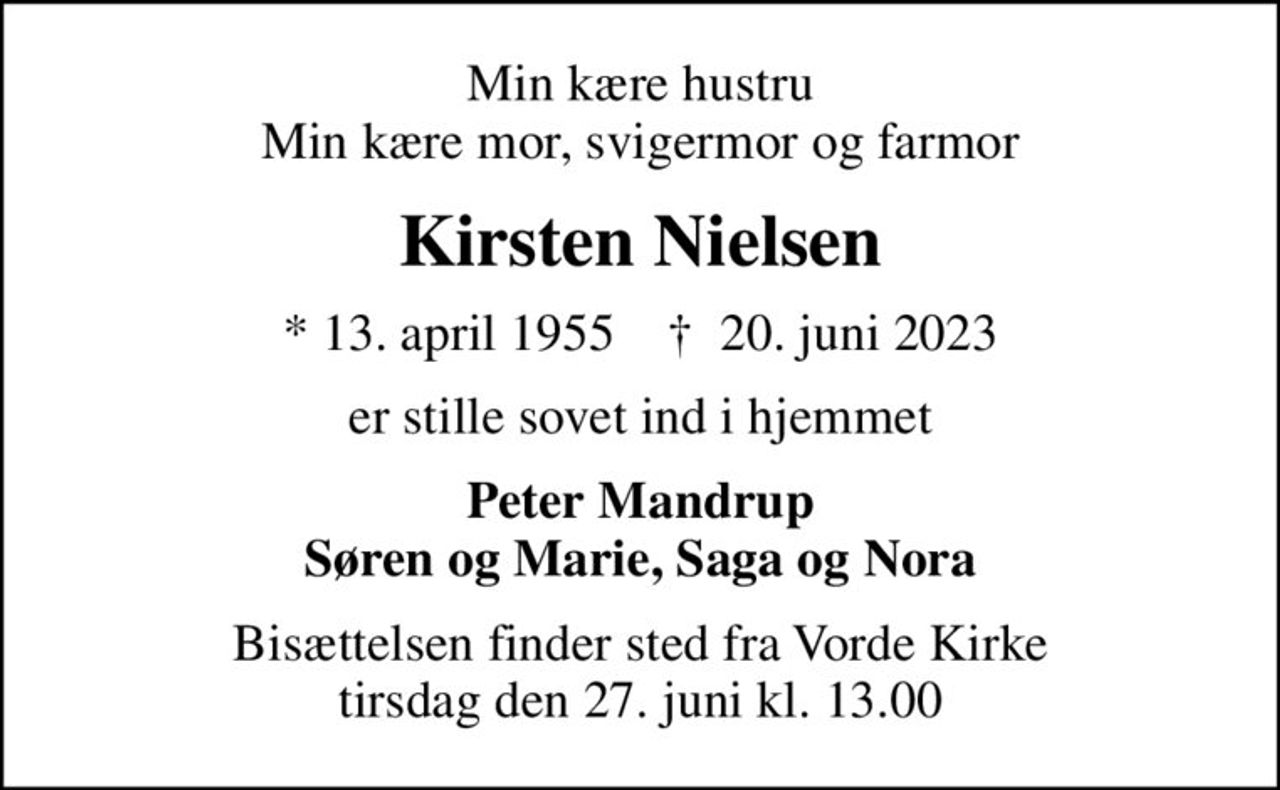 Min kære hustru Min kære mor, svigermor og farmor
Kirsten Nielsen
* 13. april 1955    ✝ 20. juni 2023
er stille sovet ind i hjemmet
Peter Mandrup Søren og Marie, Saga og Nora
Bisættelsen finder sted fra Vorde Kirke  tirsdag den 27. juni kl. 13.00