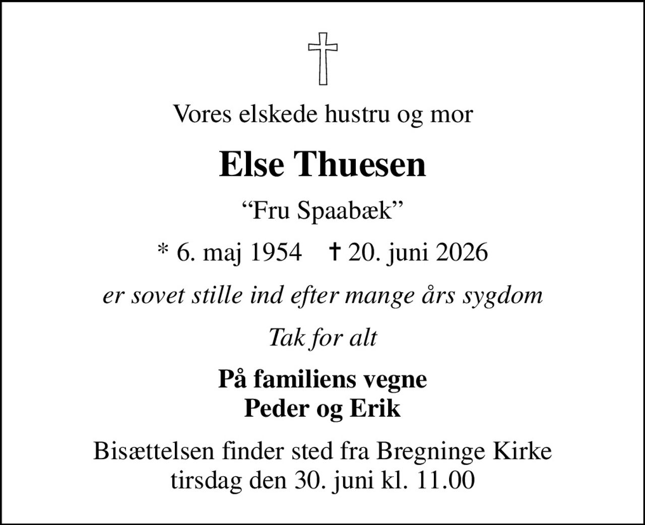 Vores elskede hustru og mor
Else Thuesen
Fru Spaabæk
* 6. maj 1954    ✝ 20. juni 2026
er sovet stille ind efter mange års sygdom
Tak for alt
På familiens vegne Peder og Erik
Bisættelsen finder sted fra Bregninge Kirke  tirsdag den 30. juni kl. 11.00