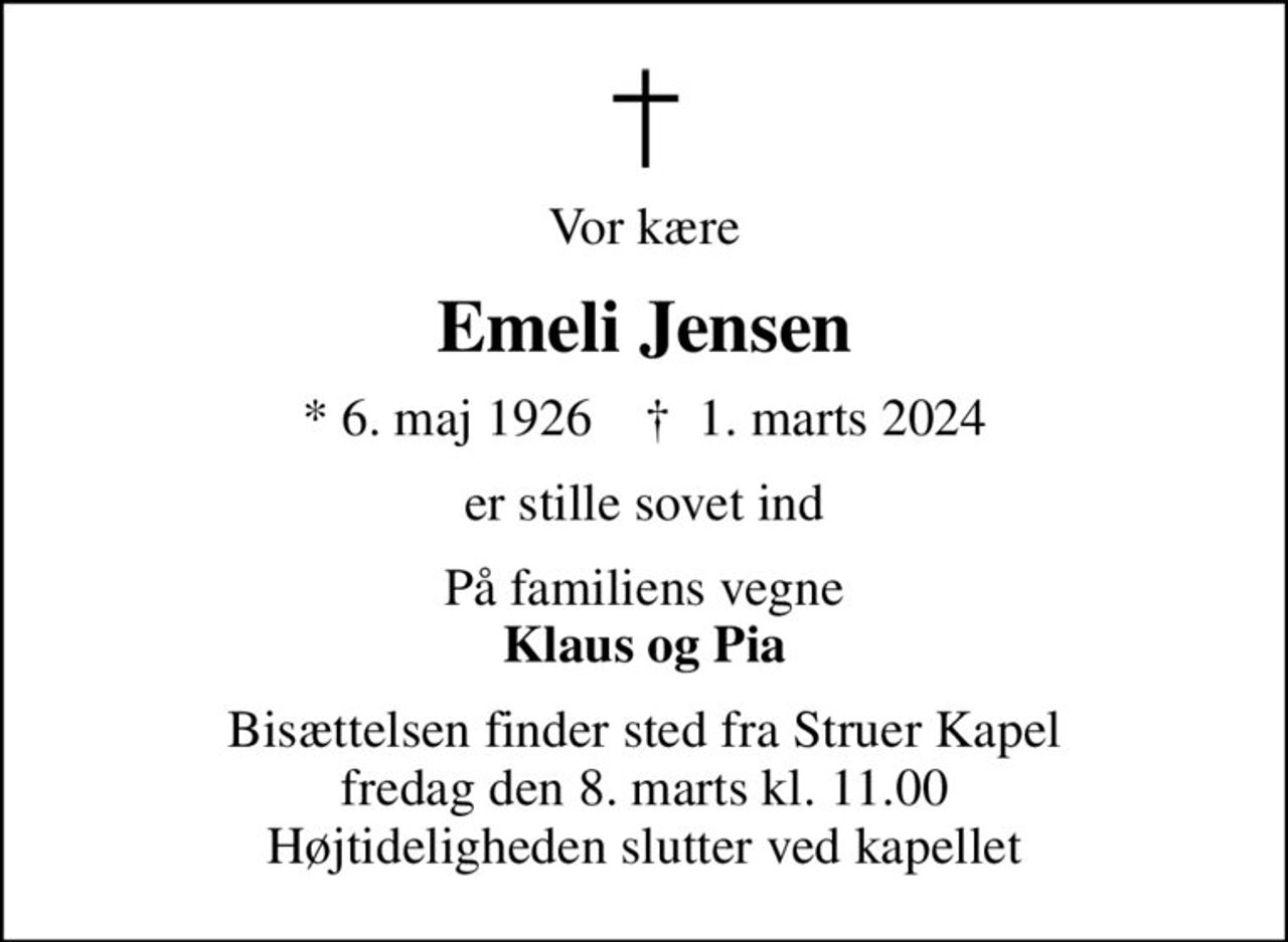 Vor kære
Emeli Jensen
* 6. maj 1926    ✝ 1. marts 2024
er stille sovet ind
På familiens vegne <b>Klaus og Pia
Bisættelsen finder sted fra Struer Kapel  fredag den 8. marts kl. 11.00  Højtideligheden slutter ved kapellet