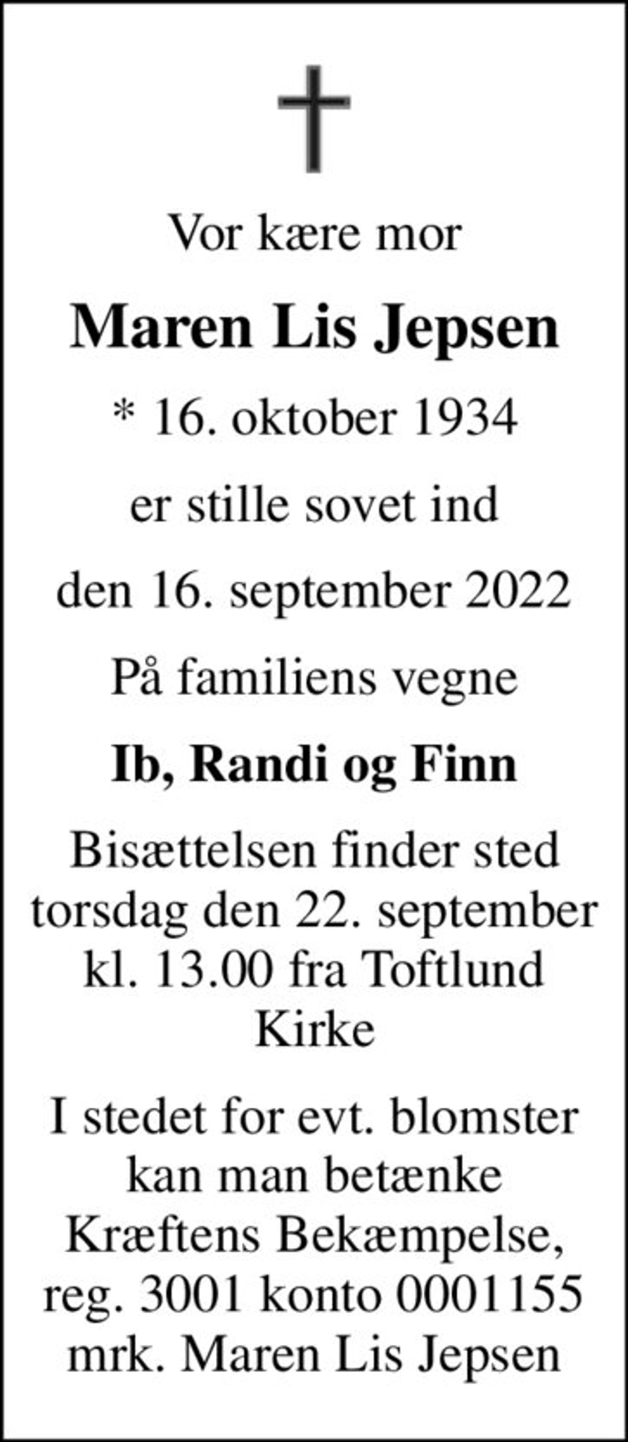 Vor kære mor
Maren Lis Jepsen
* 16. oktober 1934
er stille sovet ind
den 16. september 2022
På familiens vegne
Ib, Randi og Finn
Bisættelsen finder sted torsdag den 22. september kl. 13.00 fra Toftlund Kirke
I stedet for evt. blomster kan man betænke
					Kræftens Bekæmpelse reg.3001konto0001155mrk. Maren Lis
					Jepsen