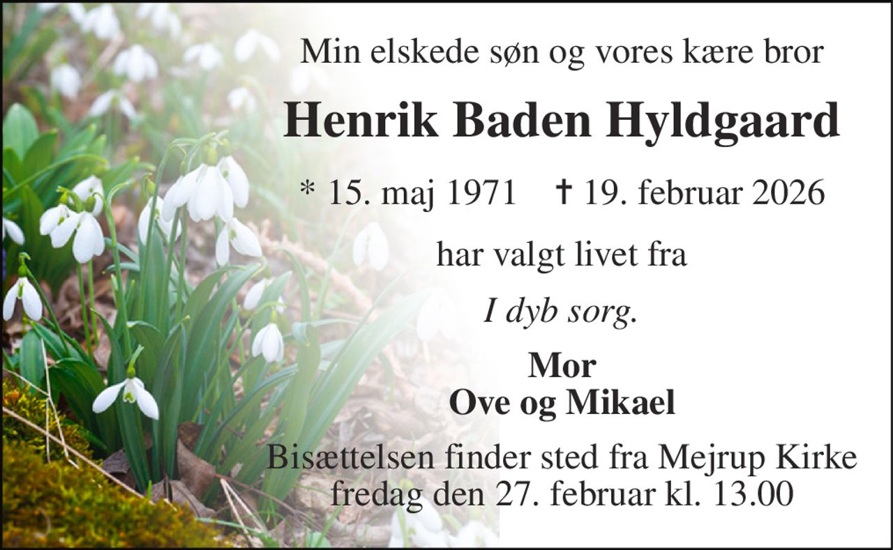 Min elskede søn og vores kære bror 
Henrik Baden Hyldgaard 
*​ 15. maj 1971​    ✝​ 19. februar 2026 
har valgt livet fra 
I dyb sorg. 
Mor Ove og Mikael 
Bisættelsen​ finder sted fra Mejrup Kirke​ fredag den 27. februar​ kl. 13.00