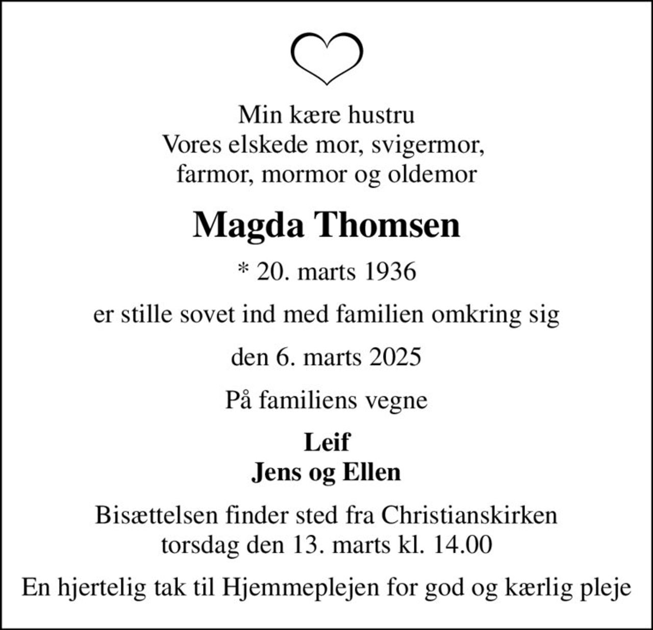 Min kære hustru Vores elskede mor, svigermor,  farmor, mormor og oldemor
Magda Thomsen
* 20. marts 1936
er stille sovet ind med familien omkring sig
den 6. marts 2025
På familiens vegne
Leif Jens og Ellen
Bisættelsen finder sted fra Christianskirken  torsdag den 13. marts kl. 14.00 
En hjertelig tak til Hjemmeplejen for god og kærlig pleje