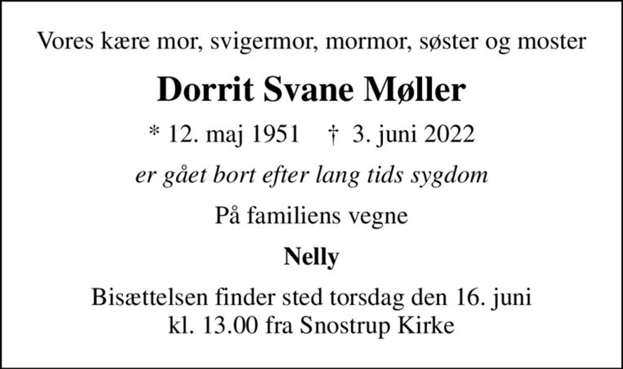 Vores kære mor, svigermor, mormor, søster og moster
Dorrit Svane Møller
* 12. maj 1951    ✝ 3. juni 2022
er gået bort efter lang tids sygdom
På familiens vegne
Nelly
Bisættelsen finder sted torsdag den 16. juni kl. 13.00 fra Snostrup Kirke