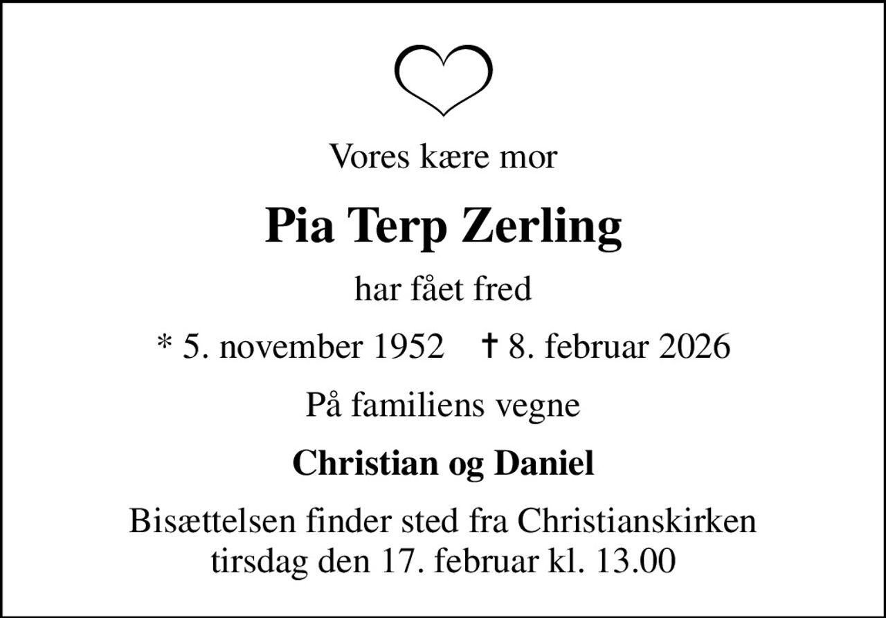 Vores kære mor
Pia Terp Zerling
har fået fred
* 5. november 1952    ✝ 8. februar 2026
På familiens vegne
Christian og Daniel
Bisættelsen finder sted fra Christianskirken  tirsdag den 17. februar kl. 13.00