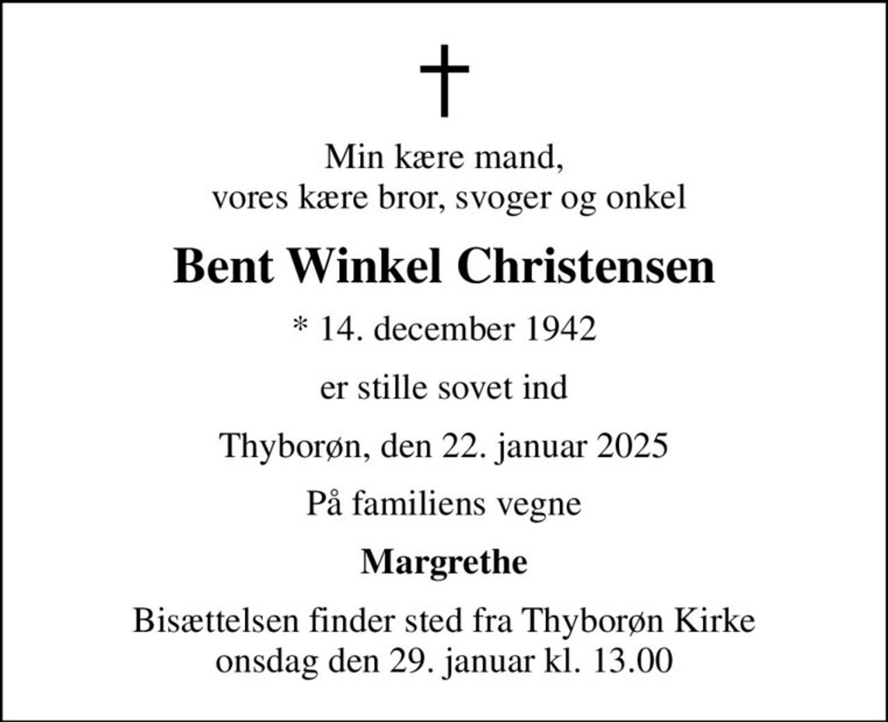Min kære mand,  vores kære bror, svoger og onkel
Bent Winkel Christensen
* 14. december 1942
er stille sovet ind
Thyborøn, den 22. januar 2025
På familiens vegne
Margrethe
Bisættelsen finder sted fra Thyborøn Kirke  onsdag den 29. januar kl. 13.00