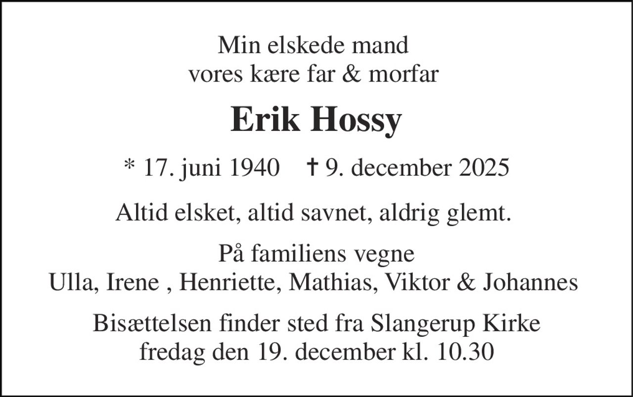 Min elskede mand  vores kære far & morfar  
Erik Hossy 
*​ 17. juni 1940​    ✝​ 9. december 2025 
Altid elsket, altid savnet, aldrig glemt.  
På familiens vegne Ulla, Irene , Henriette, Mathias, Viktor & Johannes  
Bisættelsen​ finder sted fra Slangerup Kirke​ fredag den 19. december​ kl. 10.30