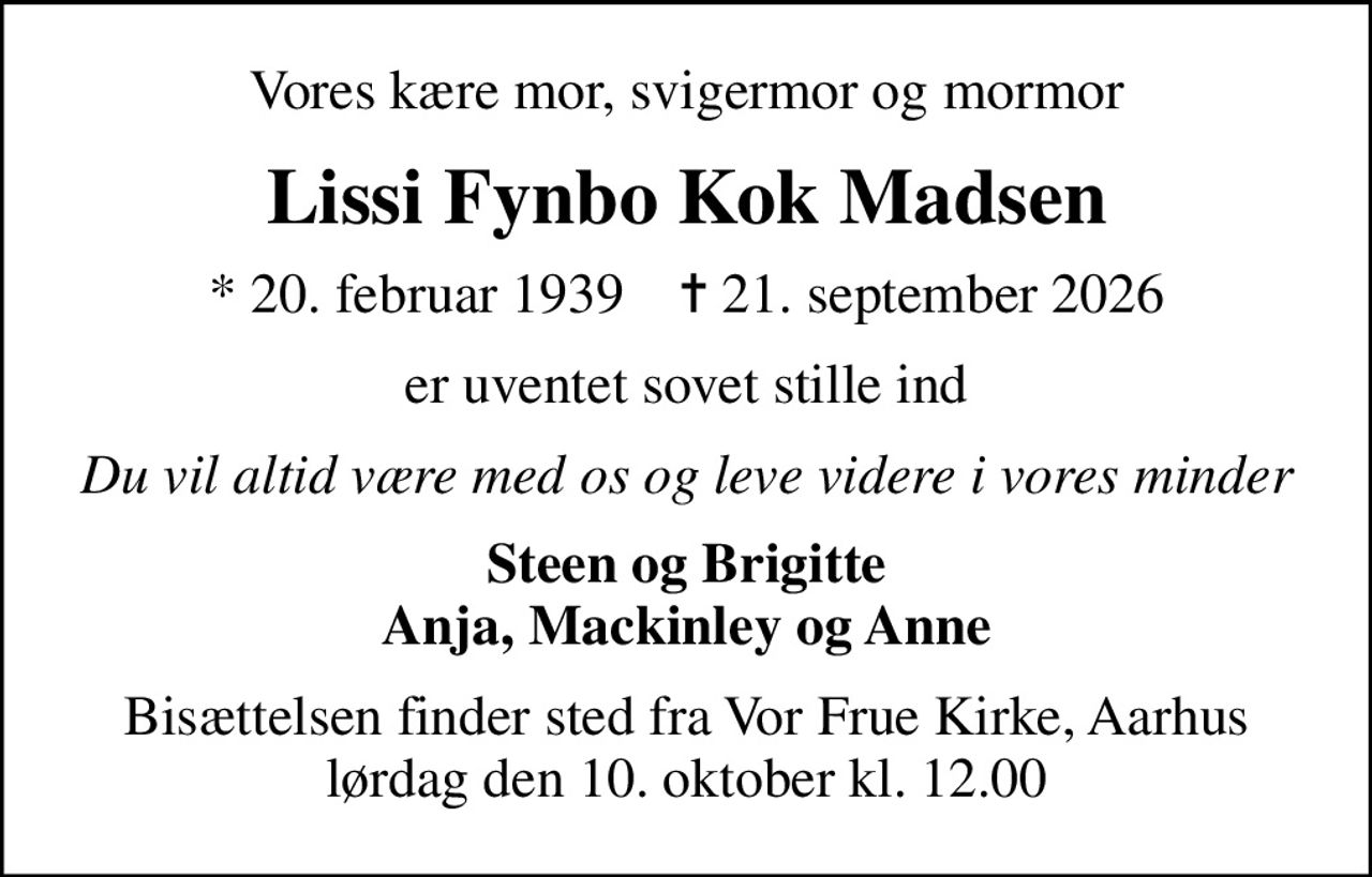 Vores kære mor, svigermor og mormor
Lissi Fynbo Kok Madsen
* 20. februar 1939    ✝ 21. september 2026
er uventet sovet stille ind
Du vil altid være med os og leve videre i vores minder
Steen og Brigitte Anja, Mackinley og Anne
Bisættelsen finder sted fra Vor Frue Kirke, Aarhus  lørdag den 10. oktober kl. 12.00