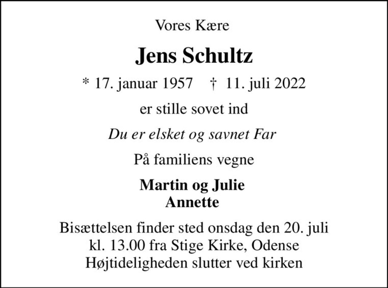 Vores Kære 
Jens Schultz
* 17. januar 1957    ✝ 11. juli 2022
er stille sovet ind
Du er elsket og savnet Far 
På familiens vegne
Martin og Julie  Annette 
Bisættelsen finder sted onsdag den 20. juli kl. 13.00 fra Stige Kirke, Odense Højtideligheden slutter ved kirken