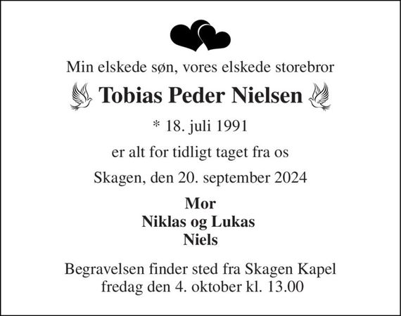 Min elskede søn, vores elskede storebror 
Tobias Peder Nielsen 
*&#x200B; 18. juli 1991 
er alt for tidligt taget fra os 
Skagen, den 20. september 2024 
Mor Niklas og Lukas  Niels 
Begravelsen bekendtgøres senere