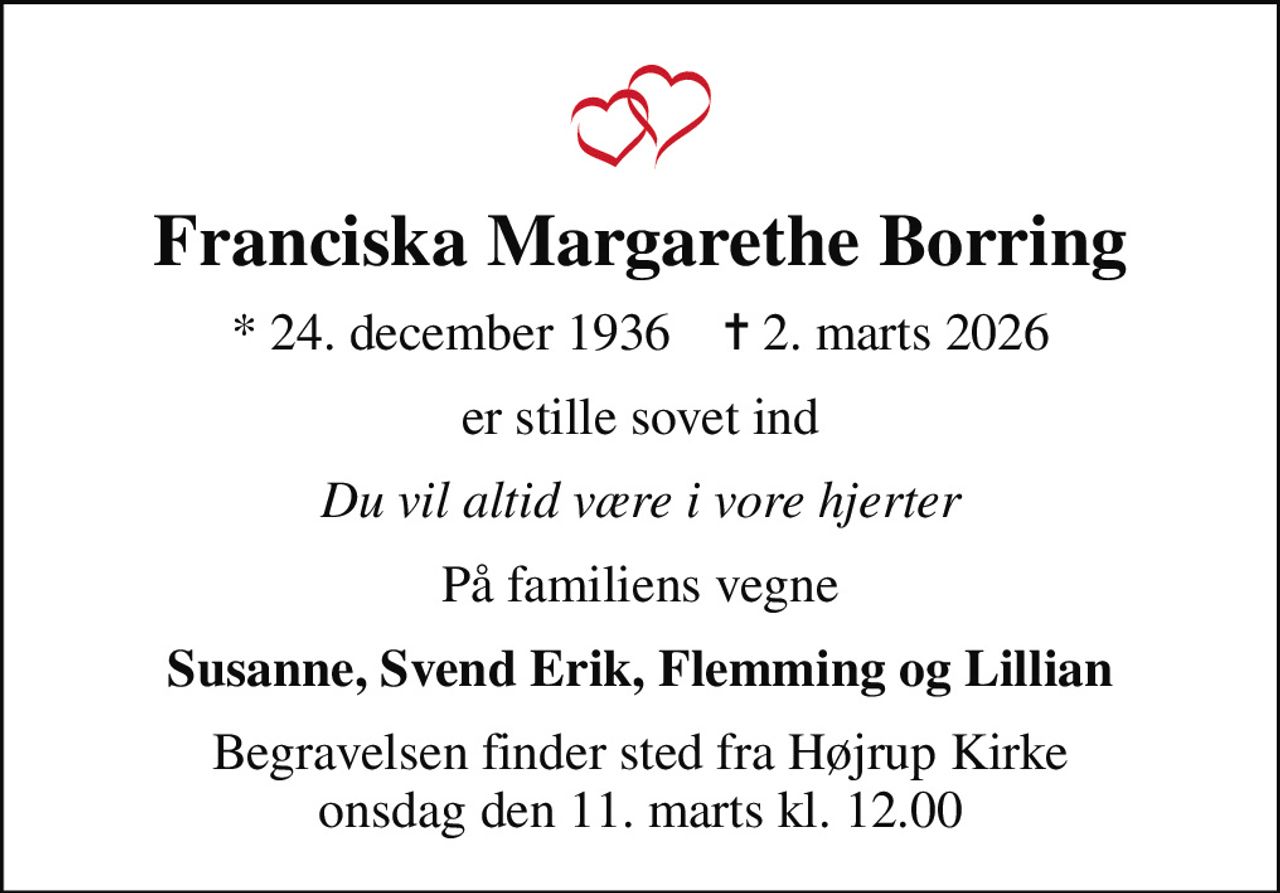 Franciska Margarethe Borring
* 24. december 1936    ✝ 2. marts 2026
er stille sovet ind
Du vil altid være i vore hjerter
På familiens vegne
Susanne, Svend Erik, Flemming og Lillian
Begravelsen finder sted fra Højrup Kirke  onsdag den 11. marts kl. 12.00
