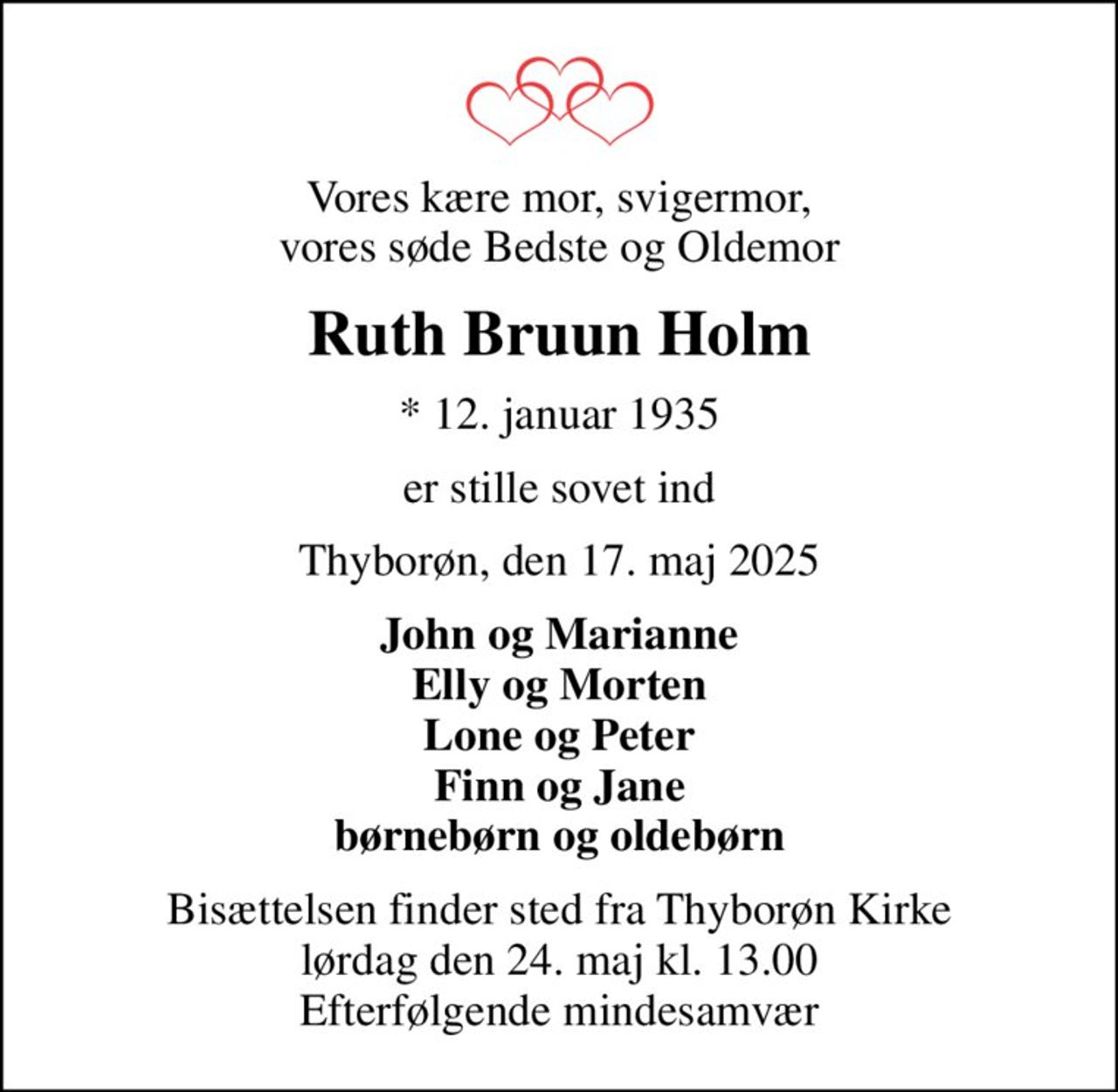 Vores kære mor, svigermor, vores søde Bedste og Oldemor
Ruth Bruun Holm
* 12. januar 1935
er stille sovet ind
Thyborøn, den 17. maj 2025
John og Marianne Elly og Morten Lone og Peter Finn og Jane børnebørn og oldebørn
Bisættelsen finder sted fra Thyborøn Kirke  lørdag den 24. maj kl. 13.00  Efterfølgende mindesamvær