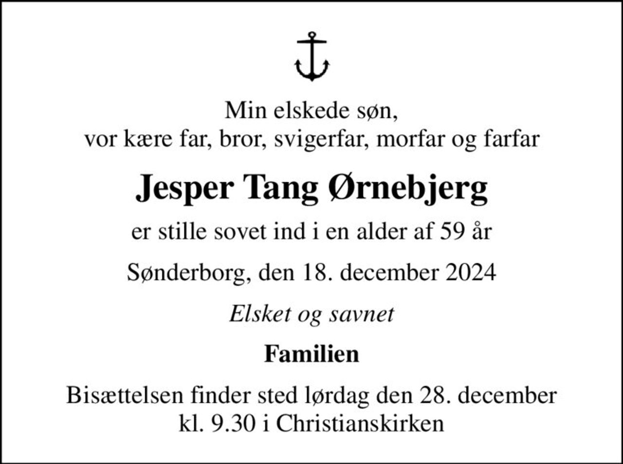 Min elskede søn, vor kære far, bror, svigerfar, morfar og farfar
Jesper Tang Ørnebjerg
er stille sovet ind i en alder af 59 år
Sønderborg, den 18. december 2024
Elsket og savnet
Familien
Bisættelsen finder sted lørdag den 28. december kl. 9.30 i Christianskirken