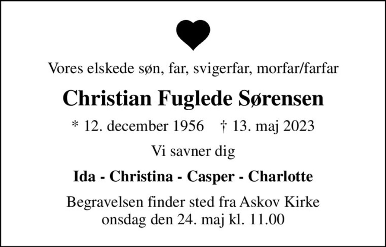Vores elskede søn, far, svigerfar, morfar/farfar
Christian Fuglede Sørensen
* 12. december 1956    ✝ 13. maj 2023
Vi savner dig
Ida - Christina - Casper - Charlotte
Begravelsen finder sted fra Askov Kirke  onsdag den 24. maj kl. 11.00