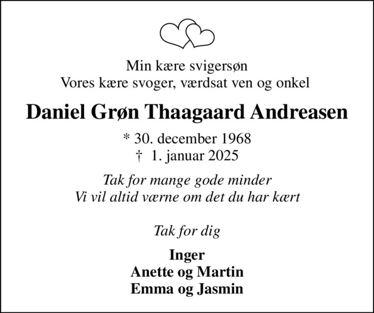 Min kære svigersøn Vores kære svoger, værdsat ven og onkel 
Daniel Grøn Thaagaard Andreasen
* 30. december 1968
						✝ 1. januar 2025
Tak for mange gode minder Vi vil altid værne om det du har kært  Tak for dig
Inger Anette og Martin Emma og Jasmin