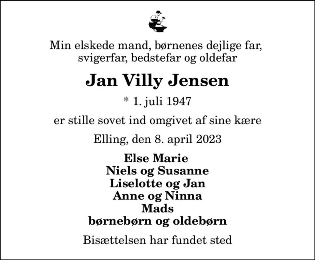 Min elskede mand, børnenes dejlige far,  svigerfar, bedstefar og oldefar
Jan Villy Jensen
* 1. juli 1947
er stille sovet ind omgivet af sine kære
Elling, den 8. april 2023
Else Marie  Niels og Susanne Liselotte og Jan Anne og Ninna Mads børnebørn og oldebørn
Bisættelsen har fundet sted