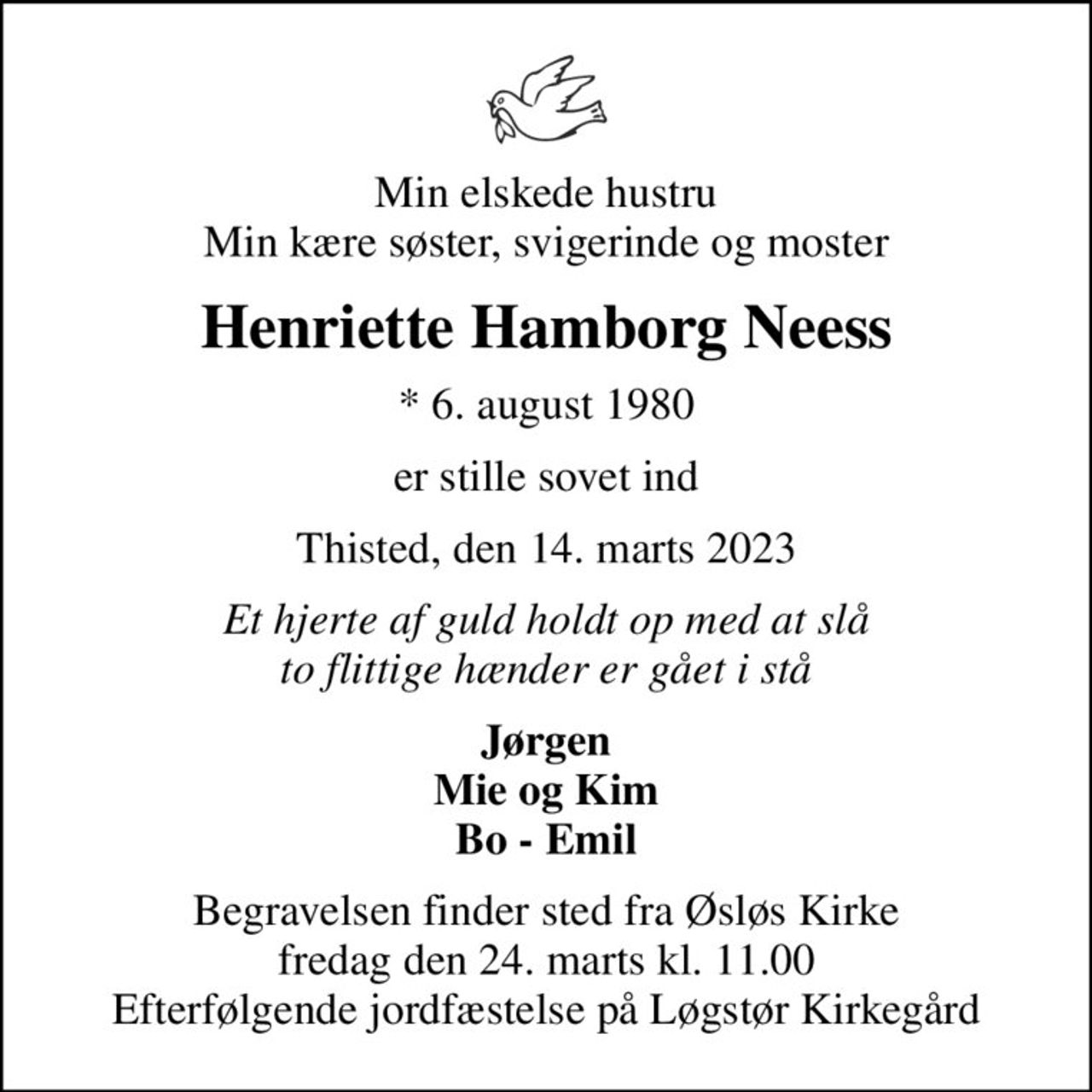 Min elskede hustru Min kære søster, svigerinde og moster
Henriette Hamborg Neess
* 6. august 1980
er stille sovet ind
Thisted, den 14. marts 2023
Et hjerte af guld holdt op med at slå to flittige hænder er gået i stå
Jørgen Mie og Kim Bo - Emil
Begravelsen finder sted fra Øsløs Kirke  fredag den 24. marts kl. 11.00  Efterfølgende jordfæstelse på Løgstør Kirkegård