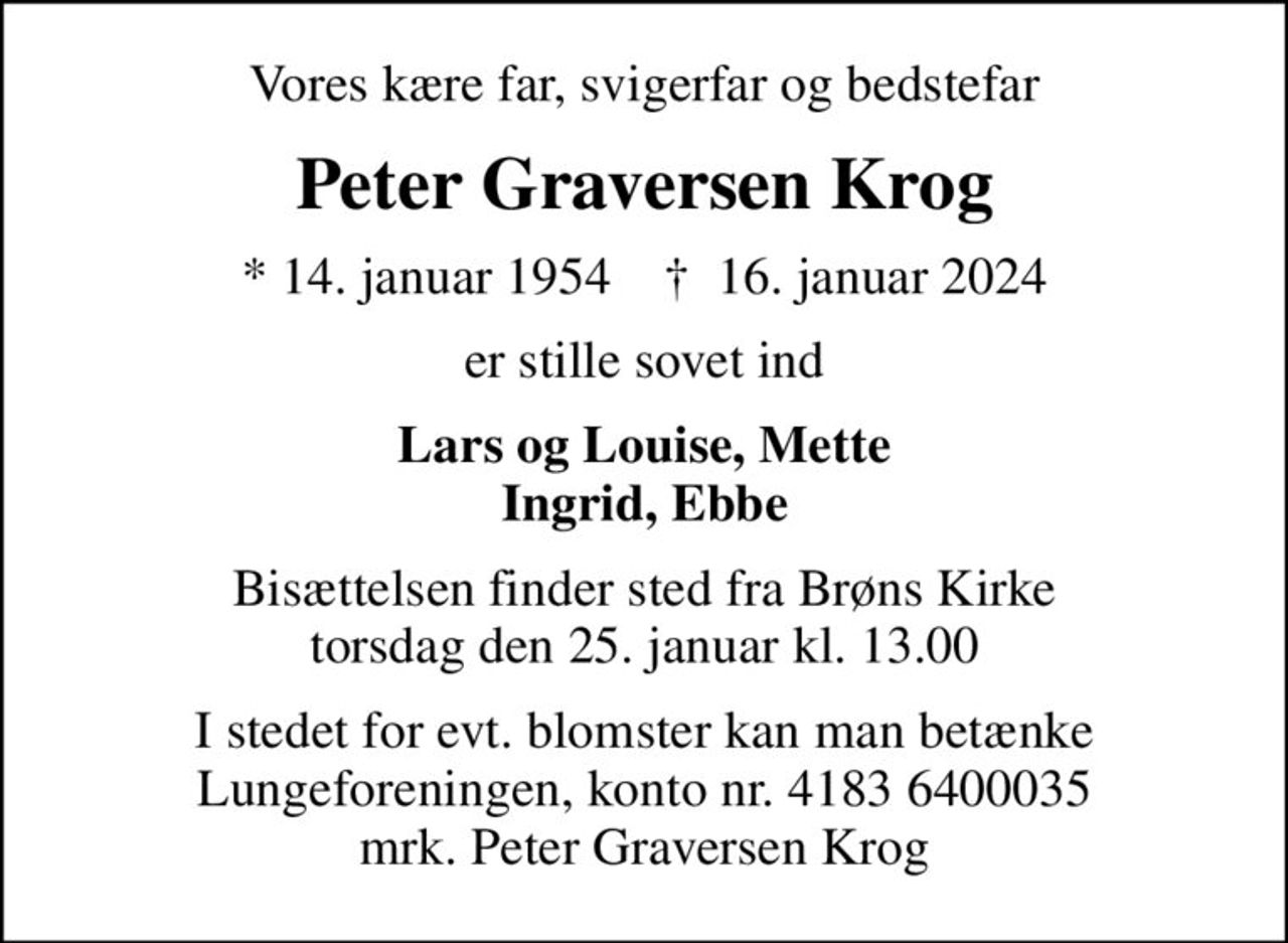 Vores kære far, svigerfar og bedstefar
Peter Graversen Krog
* 14. januar 1954    ✝ 16. januar 2024
er stille sovet ind
Lars og Louise, Mette Ingrid, Ebbe
Bisættelsen finder sted fra Brøns Kirke  torsdag den 25. januar kl. 13.00 
I stedet for evt. blomster kan man betænke
					Lungeforeningen kontonr.41836400035mrk. Peter Graversen
					Krog