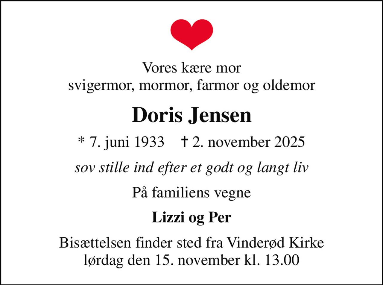 Vores kære mor svigermor, mormor, farmor og oldemor
Doris Jensen
* 7. juni 1933    ✝ 2. november 2025
sov stille ind efter et godt og langt liv
På familiens vegne
Lizzi og Per
Bisættelsen finder sted fra Vinderød Kirke  lørdag den 15. november kl. 13.00