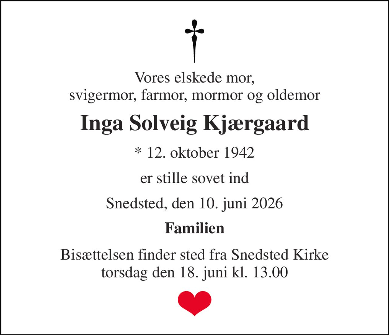 Vores elskede mor, svigermor, farmor, mormor og oldemor 
Inga Solveig Kjærgaard 
*​ 12. oktober 1942 
er stille sovet ind 
Snedsted, den 10. juni 2026 
Familien 
Bisættelsen​ finder sted fra Snedsted Kirke​ torsdag den 18. juni​ kl. 13.00
