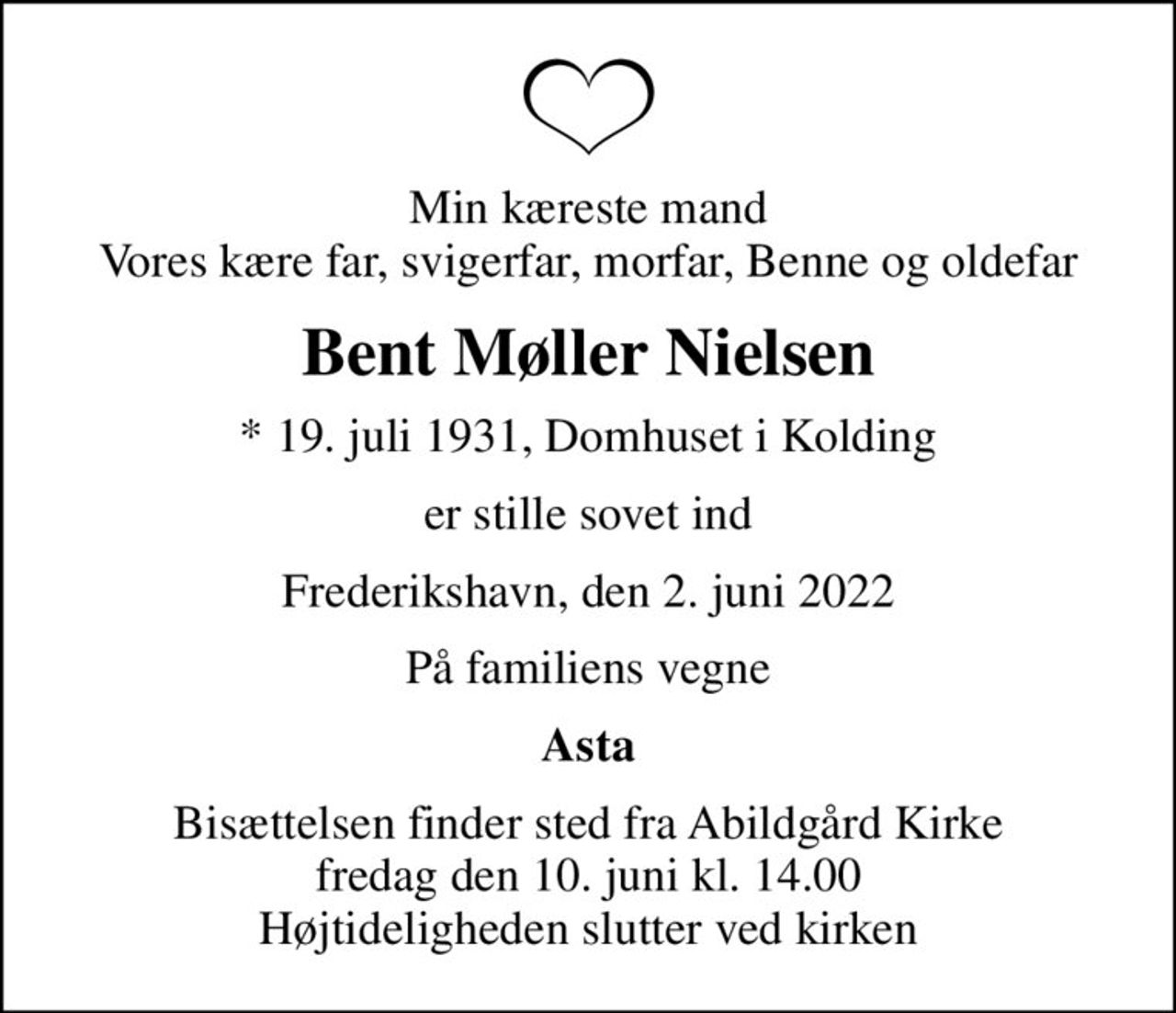 Min kæreste mand Vores kære far, svigerfar, morfar, Benne og oldefar
Bent Møller Nielsen
* 19. juli 1931, Domhuset i Kolding
er stille sovet ind
Frederikshavn, den 2. juni 2022
På familiens vegne
Asta
Bisættelsen finder sted fra Abildgård Kirke  fredag den 10. juni kl. 14.00  Højtideligheden slutter ved kirken