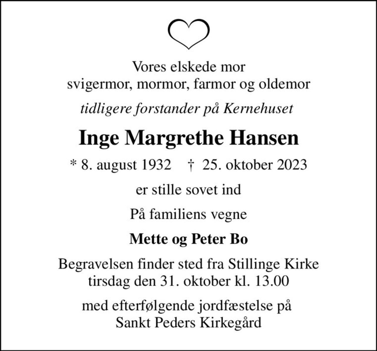 Vores elskede mor svigermor, mormor, farmor og oldemor
tidligere forstander på Kernehuset 
Inge Margrethe Hansen
* 8. august 1932    ✝ 25. oktober 2023
er stille sovet ind
På familiens vegne
Mette og Peter Bo
Begravelsen finder sted fra Stillinge Kirke  tirsdag den 31. oktober kl. 13.00 
med efterfølgende jordfæstelse på  Sankt Peders Kirkegård