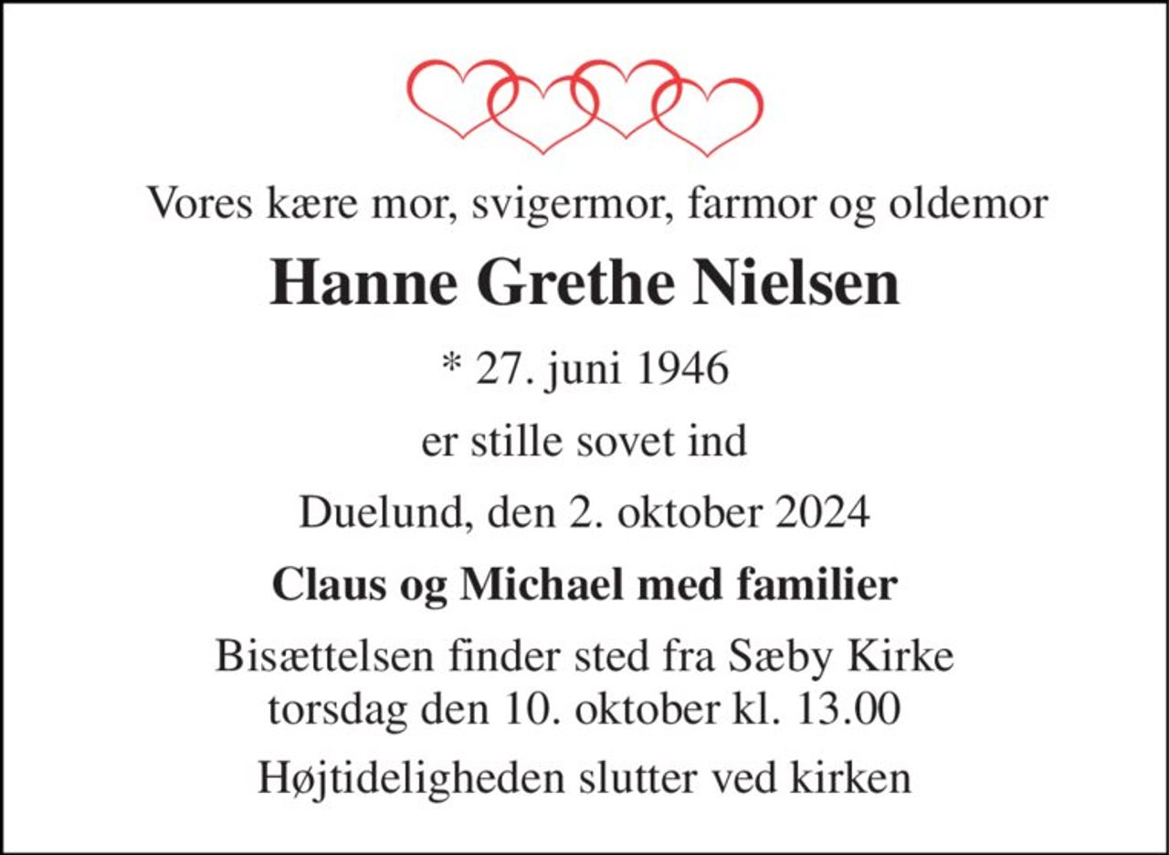 Vores kære mor, svigermor, farmor og oldemor 
Hanne Grethe Nielsen 
*​ 27. juni 1946 
er stille sovet ind 
Duelund, den 2. oktober 2024 
Claus og Michael med familier 
Bisættelsen​ finder sted fra Sæby Kirke​ torsdag den 10. oktober​ kl. 13.00 
Højtideligheden slutter ved kirken