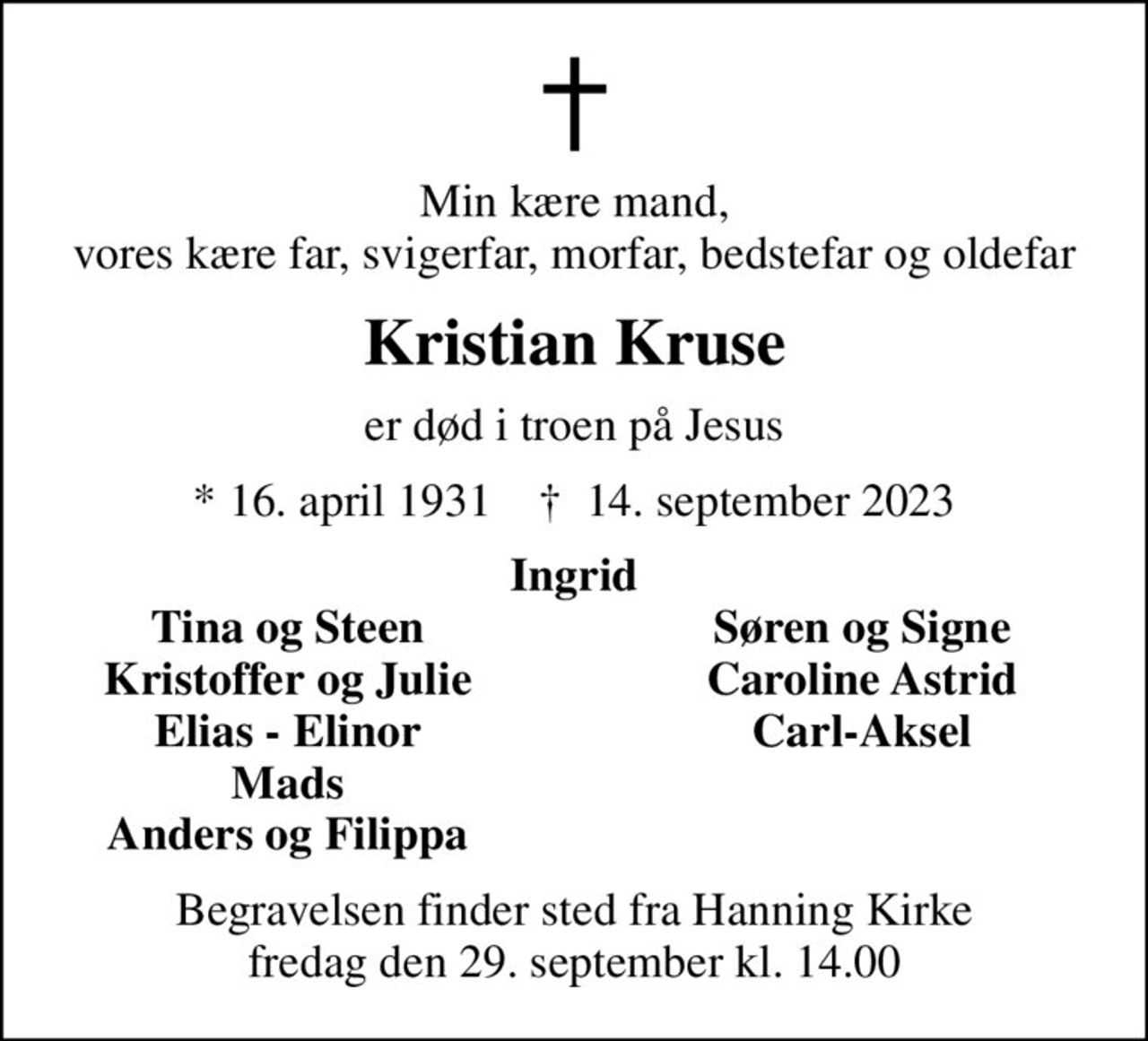 Min kære mand, vores kære far, svigerfar, morfar, bedstefar og oldefar
Kristian Kruse
er død i troen på Jesus
* 16. april 1931    ✝ 14. september 2023
Ingrid
Tina og Steen
Søren og Signe
Kristoffer og Julie
Caroline Astrid
Elias - Elinor
Carl-Aksel
Mads
Anders og Filippa
Begravelsen finder sted fra Hanning Kirke  fredag den 29. september kl. 14.00